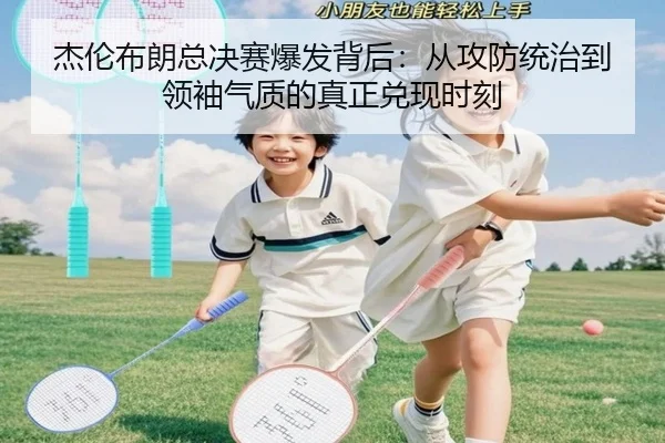 杰伦布朗总决赛爆发背后：从攻防统治到领袖气质的真正兑现时刻