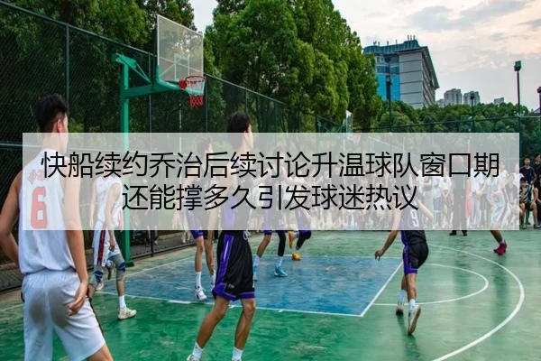 快船续约乔治后续讨论升温球队窗口期还能撑多久引发球迷热议